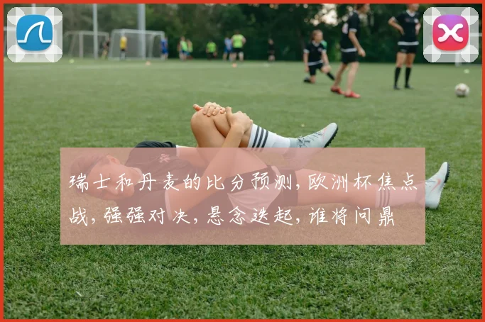 瑞士和丹麦的比分预测,欧洲杯焦点战,强强对决,悬念迭起,谁将问鼎