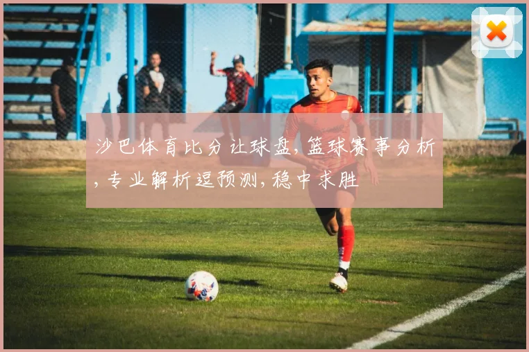 沙巴体育比分让球盘,篮球赛事分析,专业解析逗预测,稳中求胜