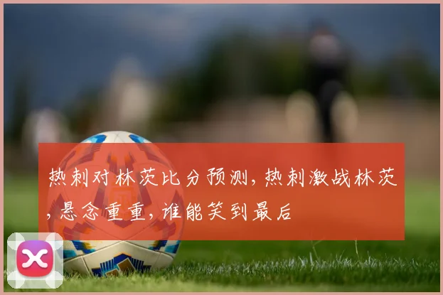 热刺对林茨比分预测,热刺激战林茨,悬念重重,谁能笑到最后